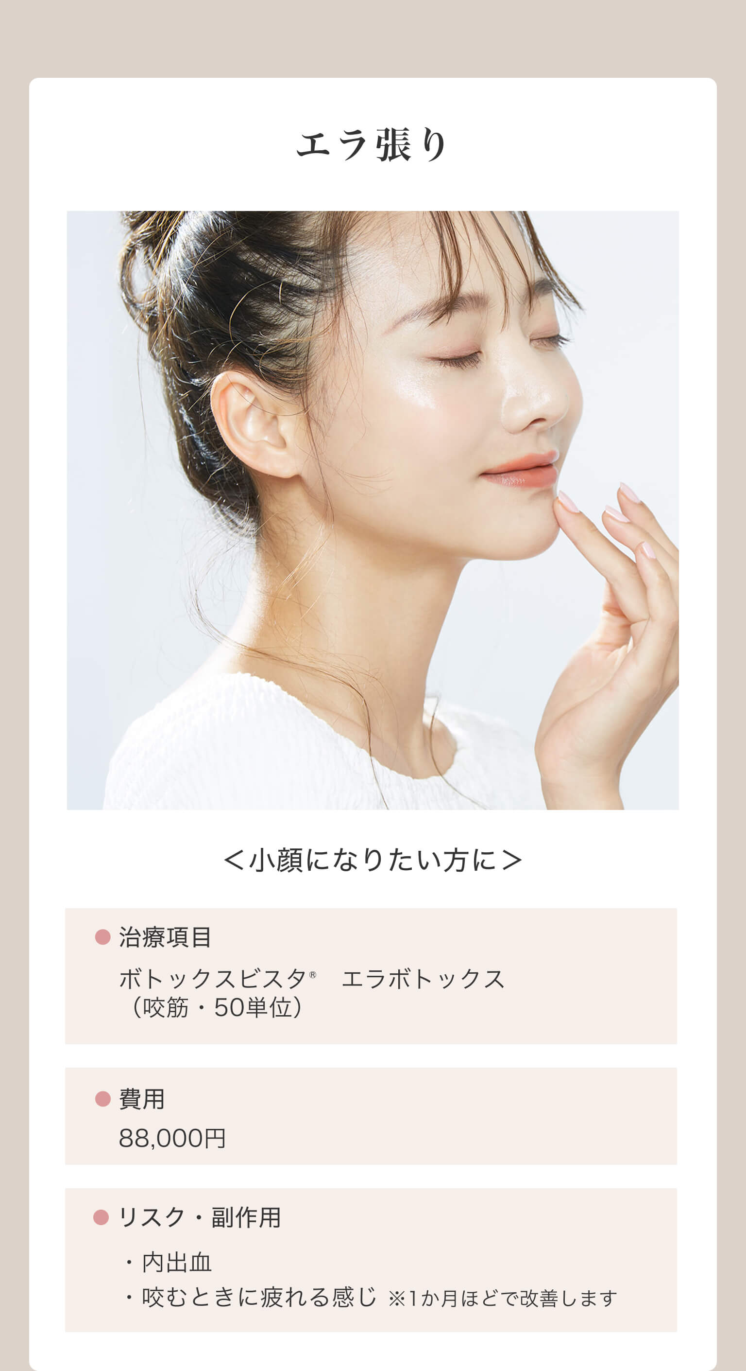 エラ張り｜＜小顔になりたい方に＞｜治療項目/ボトックスビスタ® エラボトックス（咬筋・50単位）｜費用/88,000円｜リスク・副作用/・内出血・咬むときに疲れる感じ※1か月ほどで改善します
