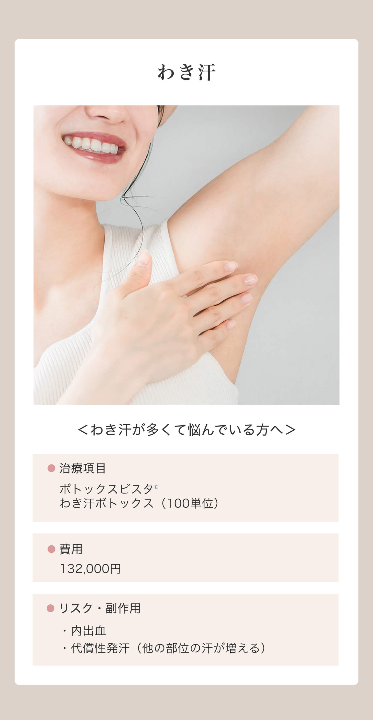 わき汗｜＜わき汗が多くて悩んでいる方へ＞｜治療項目/ボトックスビスタ® わき汗ボトックス（100単位）｜費用/132,000円｜リスク・副作用/・内出血・代償性発汗（他の部位の汗が増える）
