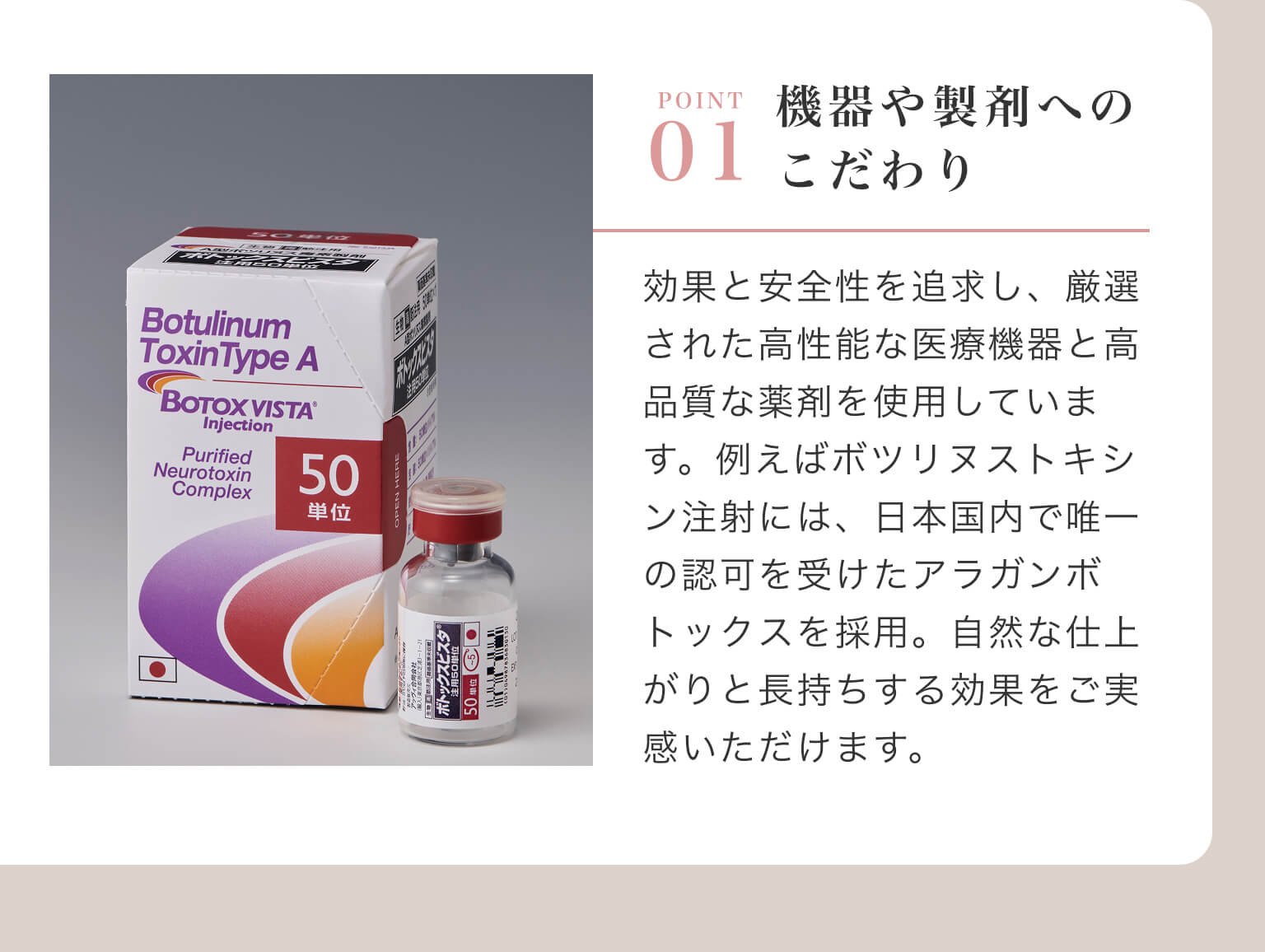 POINT 01 - 機器や製剤へのこだわり｜効果と安全性を追求し、厳選された高性能な医療機器と高品質な薬剤を使用しています。例えばボツリヌストキシン注射には、日本国内で唯一の認可を受けたアラガンボトックスを採用。自然な仕上がりと長持ちする効果をご実感いただけます。