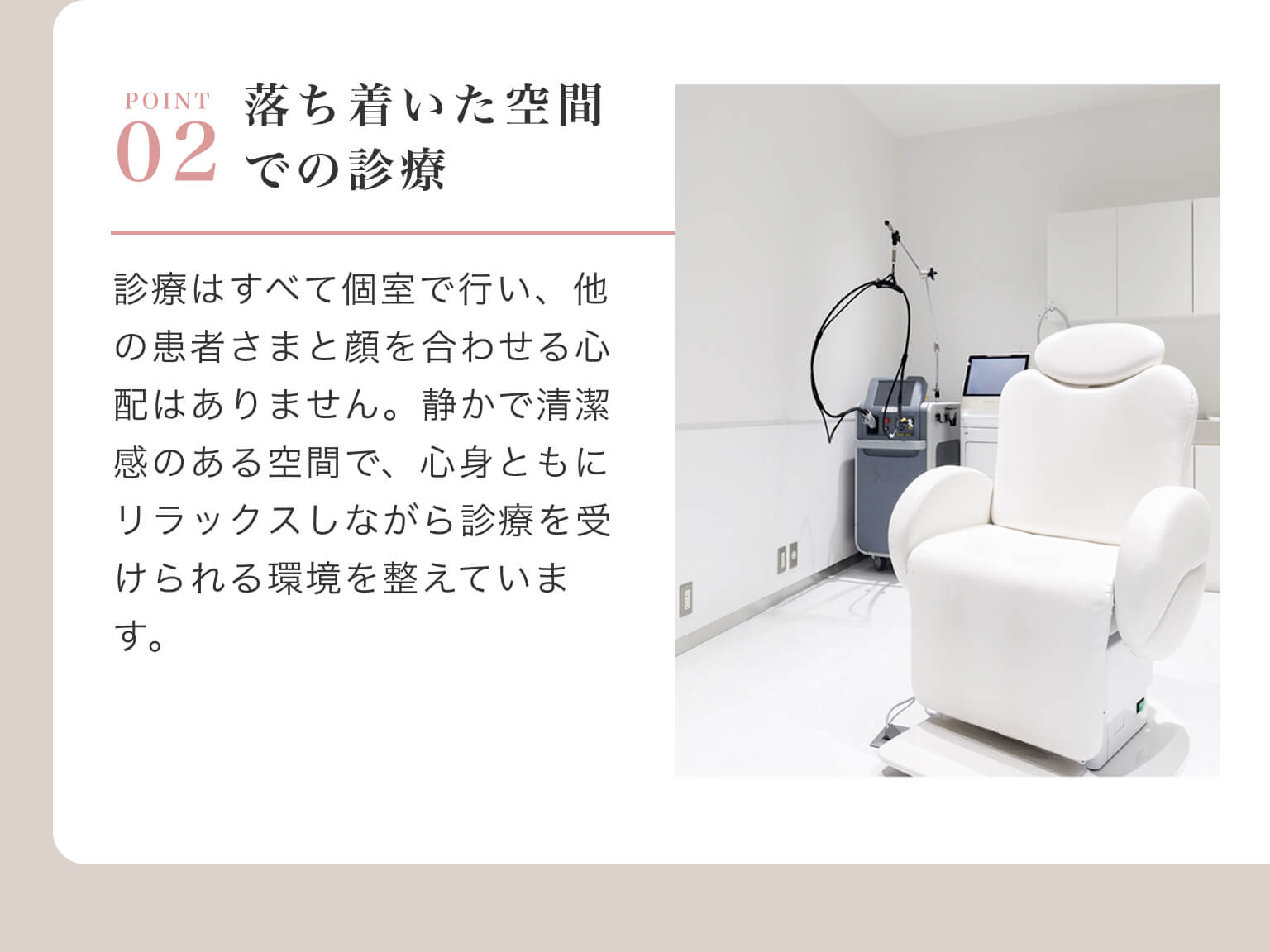 POINT 02 - 落ち着いた空間での診療｜診療はすべて個室で行い、他の患者さまと顔を合わせる心配はありません。静かで清潔感のある空間で、心身ともにリラックスしながら診療を受けられる環境を整えています。