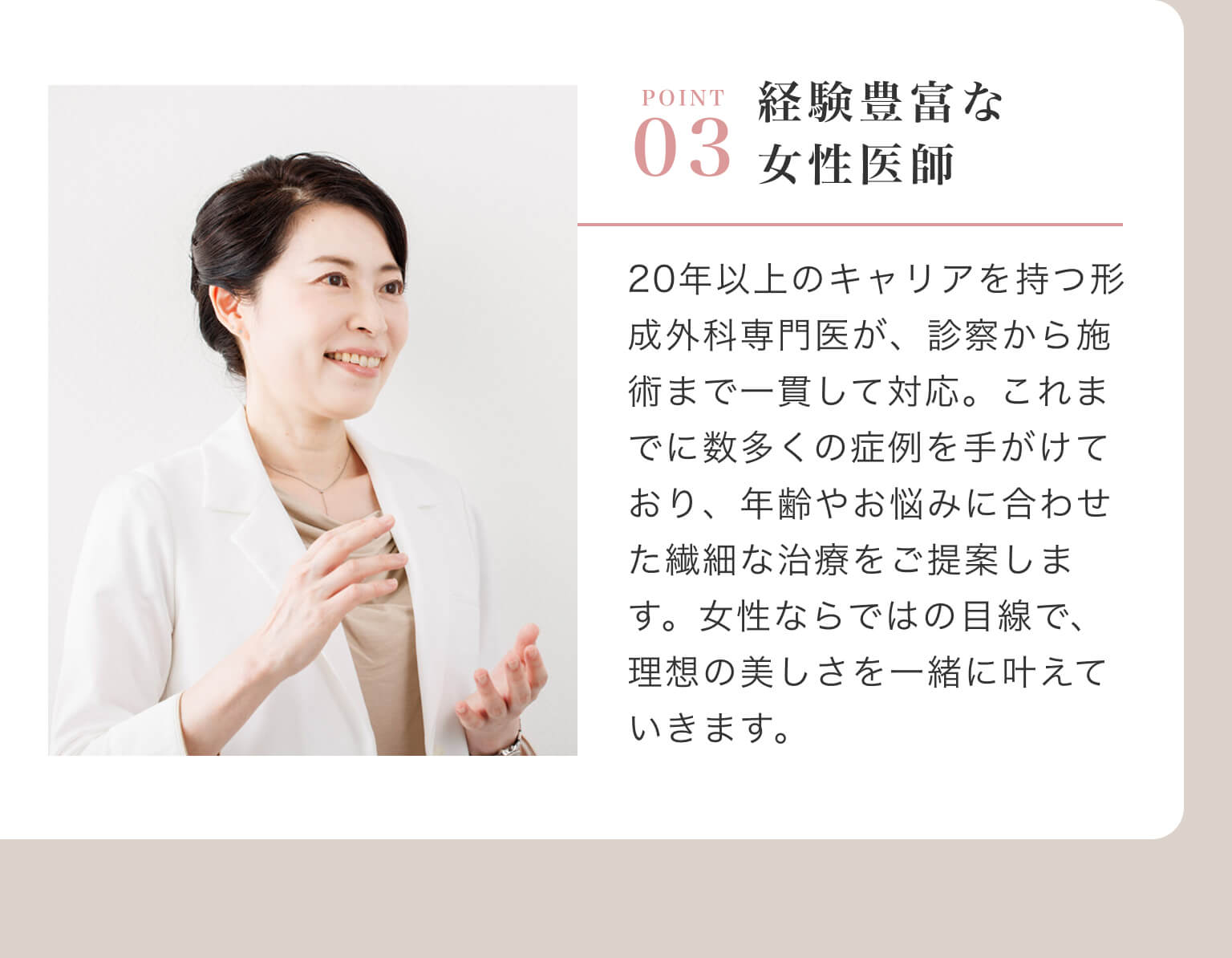 POINT 03 - 経験豊富な女性医師｜20年以上のキャリアを持つ形成外科専門医が、診察から施術まで一貫して対応。これまでに数多くの症例を手がけており、年齢やお悩みに合わせた繊細な治療をご提案します。女性ならではの目線で、理想の美しさを一緒に叶えていきます。