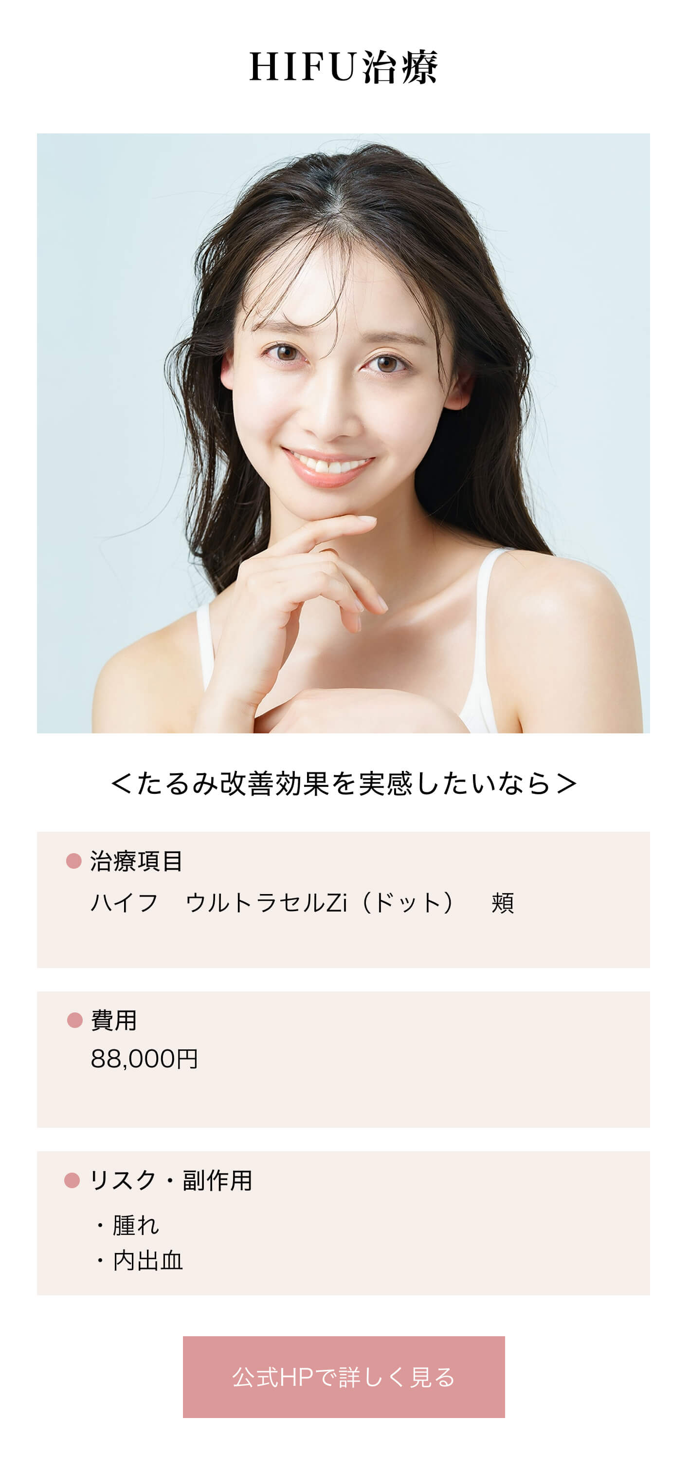 HIFU治療｜＜たるみ改善効果を実感したいなら＞｜治療項目/ハイフ ウルトラセルZi（ドット） 頬｜費用/88,000円※10回コースの場合の1回あたりの料金です｜リスク・副作用/・腫れ・内出血｜公式HPで詳しく見る