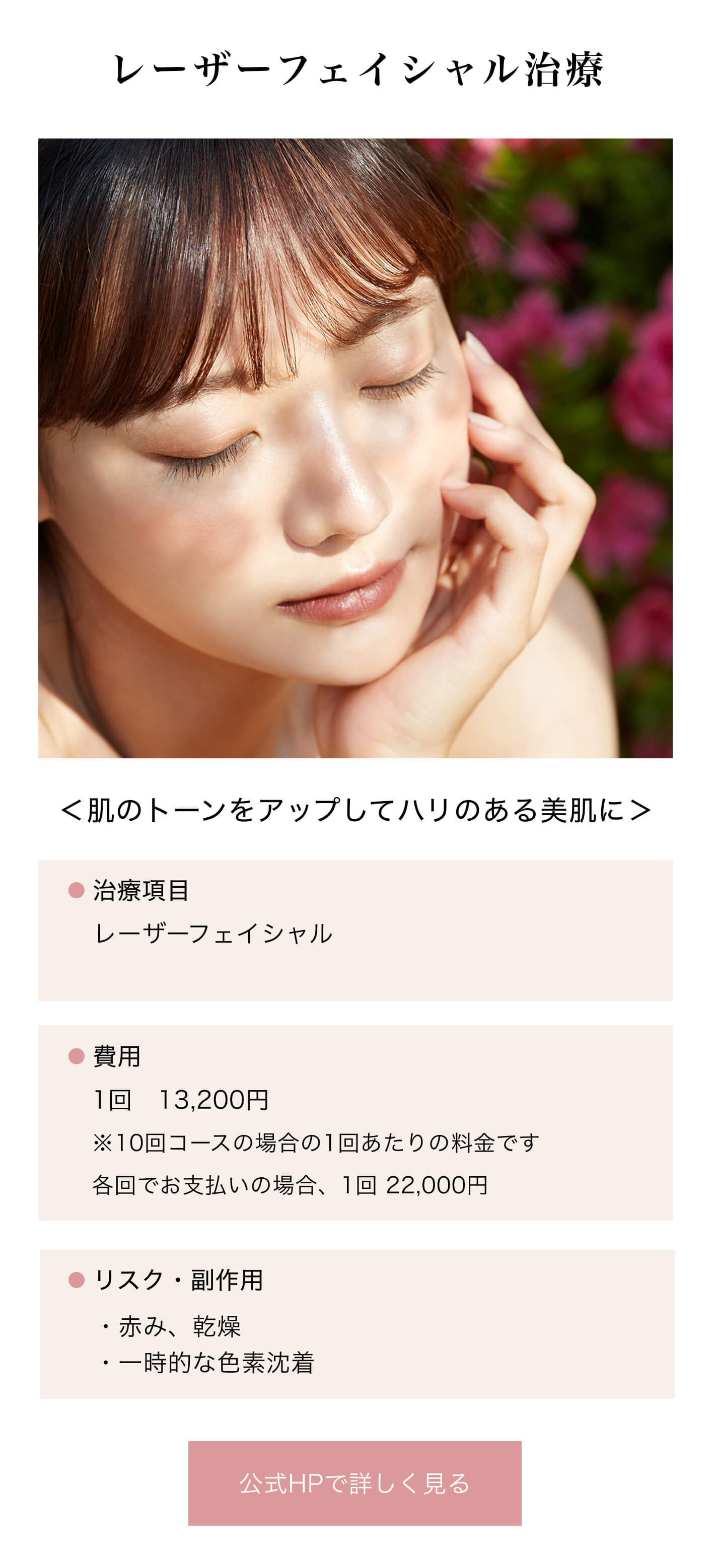 レーザーフェイシャル治療｜＜肌のトーンをアップしてハリのある美肌に＞｜治療項目/レーザーフェイシャル｜費用/1回　13,200円※10回コースの場合の1回あたりの料金です｜リスク・副作用/・赤み、乾燥・一時的な色素沈着｜公式HPで詳しく見る