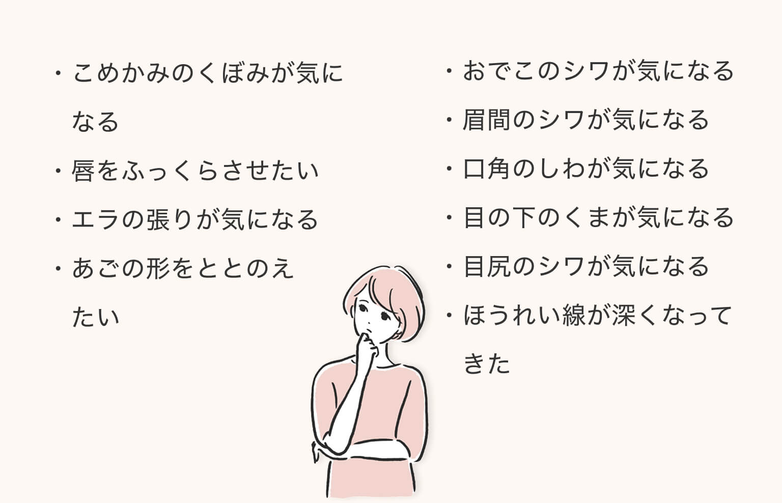 こめかみのくぼみが気になる/唇をふっくらさせたい/エラの張りが気になる/あごの形をととのえたい/おでこのシワが気になる/眉間のシワが気になる/口角のしわが気になる/目の下のくまが気になる/目尻のシワが気になる/ほうれい線が深くなってきた