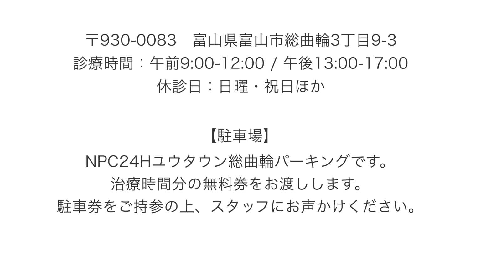 〒930-0083 富山県富山市総曲輪3丁目9-3｜診療時間：午前9:00-12:00 / 午後13:00-17:00｜休診日：日曜・祝日ほか｜【駐車場】NPC24Hユウタウン総曲輪パーキングです。治療時間分の無料券をお渡しします。駐車券をご持参の上、スタッフにお声かけください。