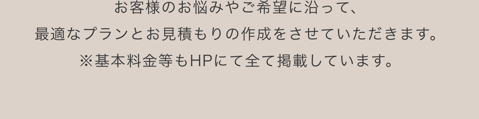 お客様のお悩みやご希望に沿って、最適なプランとお見積もりの作成をさせていただきます。※基本料金等もHPにて全て掲載しています。