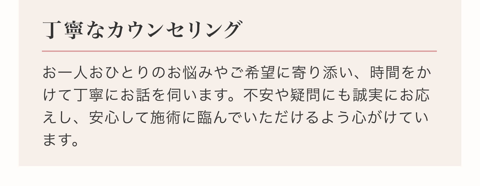 丁寧なカウンセリング｜お一人おひとりのお悩みやご希望に寄り添い、時間をかけて丁寧にお話を伺います。不安や疑問にも誠実にお応えし、安心して施術に臨んでいただけるよう心がけています。