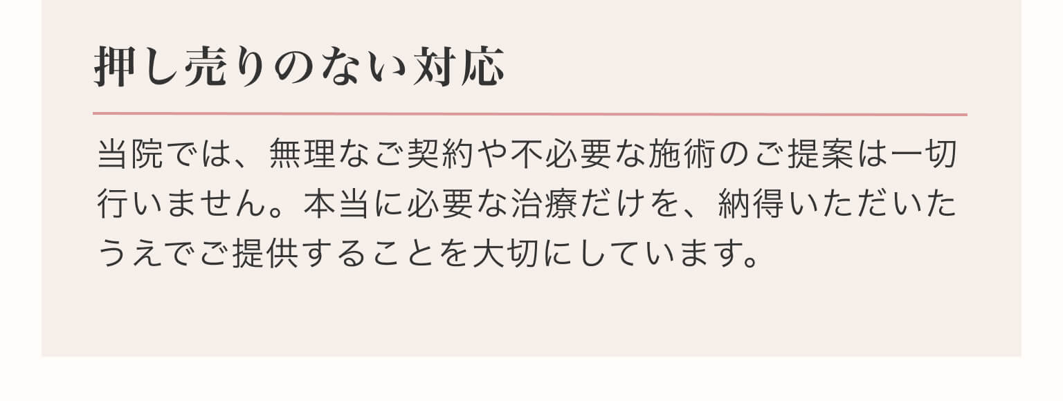 押し売りのない対応｜当院では、無理なご契約や不必要な施術のご提案は一切行いません。本当に必要な治療だけを、納得いただいたうえでご提供することを大切にしています。