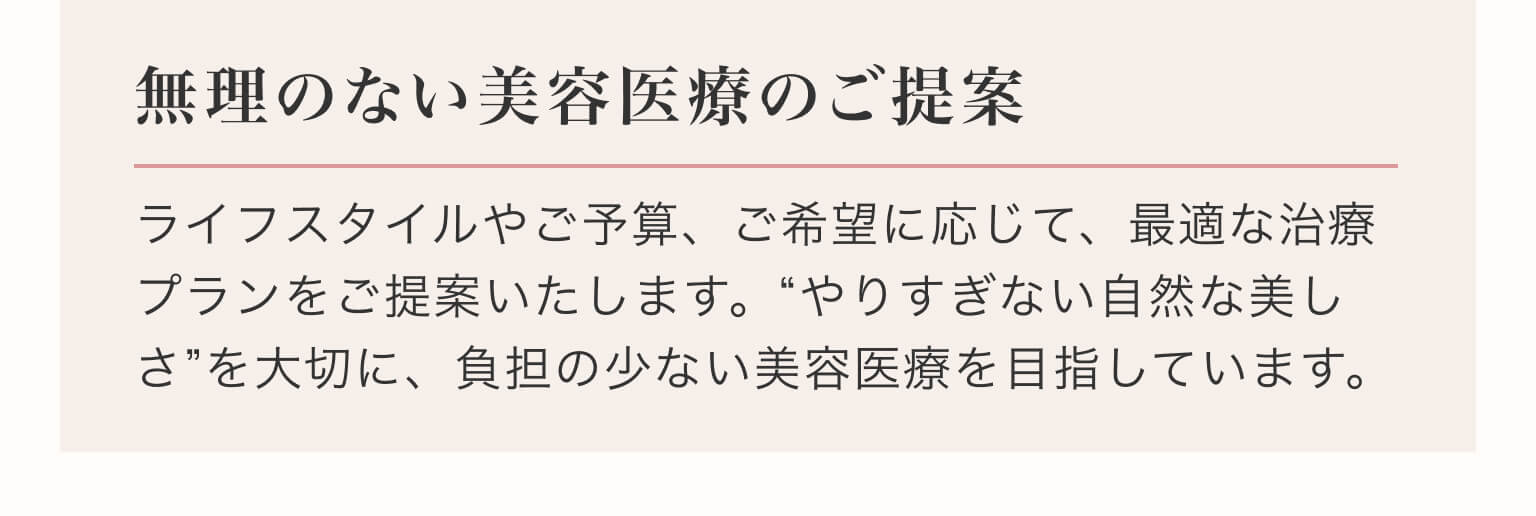無理のない美容医療のご提案｜ライフスタイルやご予算、ご希望に応じて、最適な治療プランをご提案いたします。“やりすぎない自然な美しさ”を大切に、負担の少ない美容医療を目指しています。
