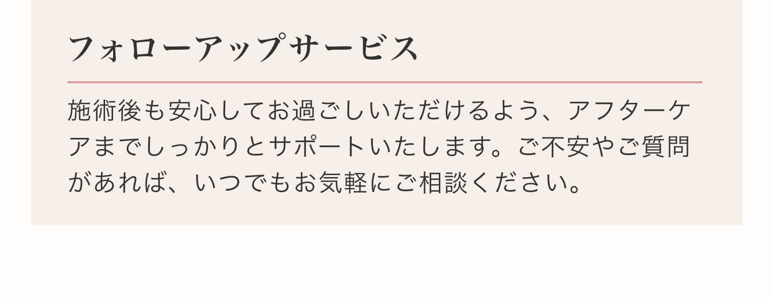 フォローアップサービス｜施術後も安心してお過ごしいただけるよう、アフターケアまでしっかりとサポートいたします。ご不安やご質問があれば、いつでもお気軽にご相談ください。